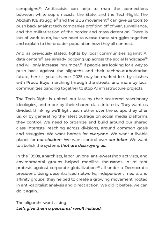 campaigns’* Antifascists can help to map the connections between white supremacists, the State, and the Tech-Right. The Abolish ICE struggle’s and the BDS movement® can give s tools to push back against tech companies profiting off of war, surveillance, and the militarization of the border and mass detention. There is lots of work to do, but we need to weave these struggles together and explain to the broader population how they all connect.  And as previously stated, fights by local communities against Al data centers" are already popping up across the social landscape™ and will only increase innumber? If people are looking for a way to push back against the oligarchs and their techno-authoritarian future, here is your chance. 2025 may be marked less by clashes with Proud Boys marching through the streets, and more by local communities banding together to stop Al infrastructure projects.  The Tech-Right is united, but less by their scattered reactionary ideologies, and more by their shared class interests. They want us divided, thinking we’ll fight each other over the scraps they offer us, or by generating the latest outrage on social media platforms they control. We need to organize and build around our shared class interests, reaching across divisions, around common goals and struggles. We want homes for everyone. We want a livable planet for our children. We want control over our labor. We want to abolish the systems that are destroying us.  In the 19905, anarchists, labor unions, anti-sweatshop activists, and environmental groups helped mobilize thousands in militant protests against corporate globalization all under a Democratic president. Using decentralized networks, independent media, and affinity groups, they helped to create a growing movement, rooted in anti-capitalist analysis and direct action. We did it before, we can do it again.  The oligarchs want a king. Let’s give them a peasants’ revolt instead. 